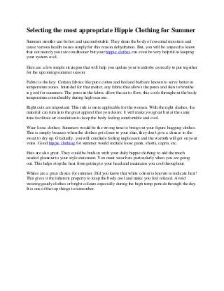 Selecting the most appropriate Hippie Clothing for Summer
Summer months can be hot and uncomfortable. They drain the body of essential moisture and
cause various health issues simply for this reason dehydration. But, you will be amazed to know
that not merely your air conditioner but your hippie clothes can even be very helpful in keeping
your system cool.
Here are a few simple strategies that will help you update your wardrobe correctly to put together
for the upcoming summer season:
Fabric is the key: Certain fabrics like pure cotton and bed and bath are known to serve better in
temperature zones. Intended for that matter, any fabric that allows the pores and skin to breathe
is good for summers. The pores in the fabric allow the air to flow, this cools throughout the body
temperature considerably during high seasons.
Right cuts are important: This rule is more applicable for the women. With the right slashes, the
material can turn into the great apparel that you desire. It will make you great but at the same
time facilitate air circulation to keep the body feeling comfortable and cool.
Wear loose clothes: Summers would be the wrong time to bring out your figure hugging clothes.
This is simply because when the clothes get closer to your skin, they don't give a chance to the
sweat to dry up. Gradually, you will conclude feeling unpleasant and the warmth will get on your
veins. Good hippie clothing for summer would include loose pants, shorts, capris, etc.
Hats are also great. They could be built-in with your daily hippie clothing to add the much
needed glamour to your style statement. You must wear hats particularly when you are going
out. This helps stop the heat from getting to your head and maintains you cool throughout.
Whites are a great choice for summer. Did you know that white colour is known to indicate heat!
This gives it the inherent property to keep the body cool and make you feel relaxed. Avoid
wearing gaudy clothes or bright colours especially during the high temp periods through the day.
It is one of the top things to remember.
 
