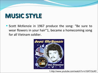 MUSIC STYLE Scott McKenzie in 1967 produce the song: “Be sure to wear flowers in your hair”1, became a homecoming song for all Vietnam soldier.  1.http://www.youtube.com/watch?v=n10ATr3crK I  