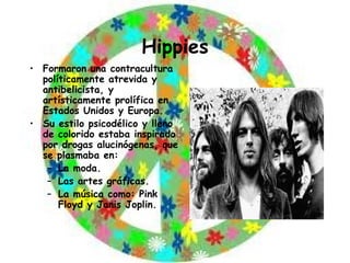 Hippies Formaron una contracultura políticamente atrevida y antibelicista, y artísticamente prolífica en Estados Unidos y Europa. Su estilo psicodélico y lleno de colorido estaba inspirado por drogas alucinógenas, que se plasmaba en: La moda. Las artes gráficas. La música como: Pink Floyd y Janis Joplin. 