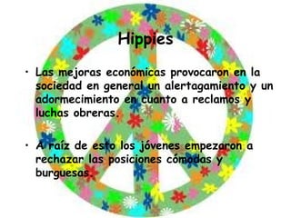 Hippies Las mejoras económicas provocaron en la sociedad en general un alertagamiento y un adormecimiento en cuanto a reclamos y luchas obreras. A raíz de esto los jóvenes empezaron a rechazar las posiciones cómodas y burguesas. 