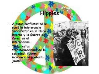 Hippies A estos conflictos se le sumó la intolerancia “macarista” en el plano interno y la Guerra de Corea en el internacional. Todas estas transformaciones de la sociedad, fueron incubando la protesta juvenil. 