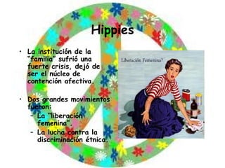 Hippies La institución de la “familia” sufrió una fuerte crisis, dejó de ser el núcleo de contención afectiva. Dos grandes movimientos fueron: La “liberación femenina”. La lucha contra la discriminación étnica. 