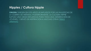 Hippies / Cultura hippie 
ORIGEN: SURGEN EN LOS AÑOS 60 INFLUIDOS POR LAS INJUSTICIAS DE 
LA GUERRA DE VIETNAM. POSTERIORMENTE, LA CULTURA HIPPIE 
SUPUSO UNA GRAN INFLUENCIA PARA TODA UNA GENERACIÓN DE 
JÓVENES, Y SIRVIÓ DE INSPIRACIÓN A MUCHAS OTRAS TRIBUS 
URBANAS. 
 