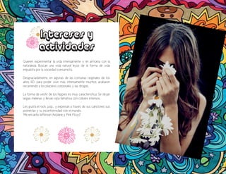 Intereses y
actividades
Quieren experimentar la vida intensamente y en armonía con la
naturaleza. Buscan una vida natural lejos de la forma de vida
impuesta por la sociedad consumista.
Desgraciadamente, en algunas de las comunas originales de los
años 60, para poder vivir más intensamente muchos acabaron
recurriendo a los placeres corporales y las drogas.
La forma de vestir de los hippies es muy característica: Se dejan
largas melenas y llevan ropa llamativa con colores intensos.
Les gusta el rock, pop... y expresan a través de sus canciones sus
protestas y su inconformidad con el mundo.
“Me encanta Jefferson Airplane y Pink Floyd”
 