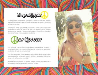 Es un hippie más desarrollado, que superó la oposición sencillista entre su
aventura y el sistema, y sabe que el mal forma parte del mundo e incluso de
su creación personal.
El neohippies se han aprovechado para construir con lo que queda de este
movimiento un estilo de vida no tan radical, ni extremo, ya que tiene su
propias modas, que van y vienen empujándolos al consumismo, creándose
una red de tiendas especializadas en productos.
El neohippie
Los hipsters
Ellos muestran a la sociedad un pensamiento independiente, vistiendo y
escuchando música no comercial. Rechazan el consumismo desmedido,
poniéndose de lado del comercio local.
Esta subcultura toma varios elementos importantes de los hippies como
sus pensamientos, su forma de vestir y su música, aunque son sujetos que
toman esta cultura como una moda.
A diferencia de los hippies, los hipsters siempre van a la vanguardia con la
tecnología y usan frecuentemente sus redes sociales.
 