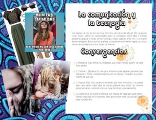 Los hippies de hoy en día, son muy distintos a los de la década del ’60, ya que no
viven todos juntos en comunidades, pero se comunican entre ellos y forman
pequeñas grupos a través de los fotologs, blogs, páginas Web, etc. y se hacen
llamar neohippies. Estos son los que hoy conservan el movimiento hippie y su único
medio de comunicación es a través de Internet.
C. Mediática: Aquí entran las empresas que crean marcas a partir de esta
tribu urbana.
C. Cultural - Orgánica: Es una gran influencia para algunas personas que
empiezan a tomar comportamientos de los hippies, difunden su pensa-
miento de libertad.
C. Popular: Esta tribu urbana se extendió por todo el mundo y se puede
decir que saber sobre ellos es cultura general para todos, las mismas
personas hacen contenido con sus características y pensamientos.
C. Corporativa: Se puede evidenciar con marcas de ropa que sacan colec-
ciones inspiradas en el hipismo, ellos aprovechan esta cultura para sacar
ropa y productos.
La comunicación y
la tecnogía
Convergencias
 