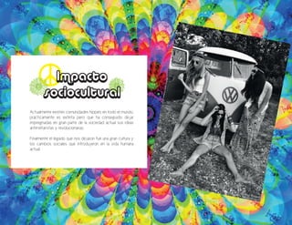 Actualmente existen comunidades hippies en todo el mundo,
prácticamente es extinta pero que ha conseguido dejar
impregnadas en gran parte de la sociedad actual sus ideas
antimilitaristas y revolucionarias.
Finalmente el legado que nos dejaron fue una gran cultura y
los cambios sociales que introdujeron en la vida humana
actual.
Impacto
sociocultural
 