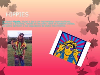 HIPPIES
Se llama hippie, hippy o jipi a un movimiento contracultural,
libertario y pacifista, nacido en los años 1960 en Estados Unidos,
así como también a los seguidores de dicho movimiento.
 