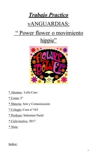 1
Trabajo Practico
vANGUARDIAS:
“ Power flower o movimiento
hippie”
* Alumno: Leila Caro
* Curso: 3º
* Materia: Arte y Comunicacion
* Colegio: Cens nº 543
* Profesor: Sebastian Nardi
* Ciclo lectivo: 2017
* Nota:
Indice:
 