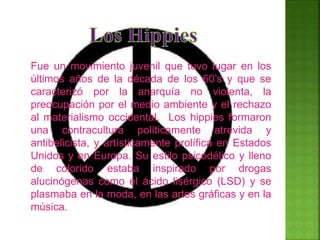 Fue un movimiento juvenil que tuvo lugar en los
últimos años de la década de los 60’s y que se
caracterizó por la anarquía no violenta, la
preocupación por el medio ambiente y el rechazo
al materialismo occidental. Los hippies formaron
una contracultura políticamente atrevida y
antibelicista, y artísticamente prolífica en Estados
Unidos y en Europa. Su estilo psicodélico y lleno
de colorido estaba inspirado por drogas
alucinógenas como el ácido lisérgico (LSD) y se
plasmaba en la moda, en las artes gráficas y en la
música.
 