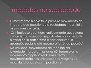 





O movimento hippie foi o primeiro movimento de
impacto que questionou a sociedade industrial e
os padroes culturais.
Os hippies se opunham radicalmente aos valores
culturais considerados importantes na sociedade:
o trabalho, o patriotismo e nacionalismo, a
ascensão social e até mesmo a "estética padrão".
De um lado, movimentos de rebelião da
juventude marcaram os anos 60, foram eles: o
movimento hippie, o rock, uma certa
movimentação nas universidades, viagens de
mochila, drogas e assim por diante.

 
