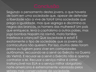 Conclusão
Segundo o pensamento destes jovens, o que haveria
de bom em uma sociedade que, apesar de defender
a liberdade não a vive de fato? Uma sociedade que
prega a igualdade, mas que segrega e discrimina os
negros dos brancos, os homens das mulheres? Um país
que enriquece, leva o capitalismo a outros países, mas
joga bombas Napalm no Vietnã, mata famílias
indefesas e crianças? Que sociedade é esta? É
exatamente o tipo de sociedade que os jovens da
contracultura não querem. Por isso, muitos deles foram
presos ou fugiram para viver em comunidades
autônomas, recusando-se a servir ao Exército na Guerra
do Vietnã. E recusar-se a servir o Exército não é apenas
contrariar a lei. Recusar o serviço militar é crime
inafiançável nos EUA e o serviço militar obrigatório
norte-americano é extremamente valorizado pelos
setores mais conservadores da sociedade.

 