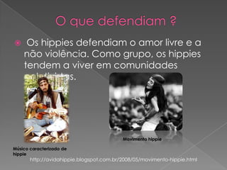 

Os hippies defendiam o amor livre e a
não violência. Como grupo, os hippies
tendem a viver em comunidades
coletivistas.

Movimento hippie
Músico caracterizado de
hippie

http://avidahippie.blogspot.com.br/2008/05/movimento-hippie.html

 