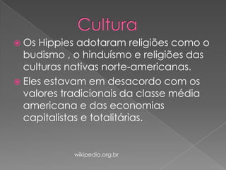  Os

Hippies adotaram religiões como o
budismo , o hinduísmo e religiões das
culturas nativas norte-americanas.
 Eles estavam em desacordo com os
valores tradicionais da classe média
americana e das economias
capitalistas e totalitárias.

wikipedia.org.br

 