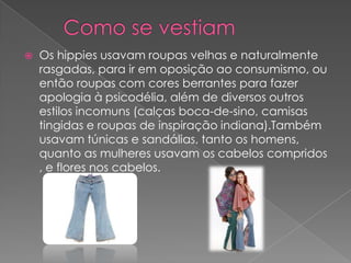

Os hippies usavam roupas velhas e naturalmente
rasgadas, para ir em oposição ao consumismo, ou
então roupas com cores berrantes para fazer
apologia à psicodélia, além de diversos outros
estilos incomuns (calças boca-de-sino, camisas
tingidas e roupas de inspiração indiana).Também
usavam túnicas e sandálias, tanto os homens,
quanto as mulheres usavam os cabelos compridos
, e flores nos cabelos.

 