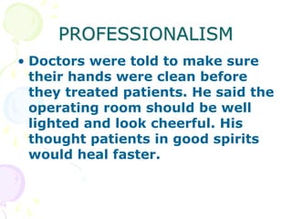 PROFESSIONALISM
• Doctors were told to make sure
their hands were clean before
they treated patients. He said the
operating room should be well
lighted and look cheerful. His
thought patients in good spirits
would heal faster.
 