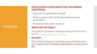 PURPOSE
DISCUSS WITHYOUR GROUPTHE FOLLOWING
QUESTIONS:
 Why was the document created?
 What was the author of the document trying to
accomplish?
 Did he/she have other reasons?
WRITE ONTHETABLE:
The author’s purpose in writing/creating this document
was to _______________________.
Example:
The author’s purpose in writing/creating this document
was to get church members to go back to a moral way of
life.
 