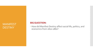MANIFEST
DESTINY
BIG QUESTION:
 How did Manifest Destiny affect social life, politics, and
economics from 1820-1860?
 