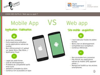 32
Atelier
Stratégie digitale
CHOIX DES OUTILS / Web app ou appli ?
Mobile App VS Web app
+
• Accès hors connexion
• Forte expérience utilisateur
(accès applications natives du
mobile)
• Bon référencement (cf. upload
sur Apple Store, Play Store…)
• Notification ‘Push’
-
• 1 appli par plate-forme
• Coût de développement
• Problème de compatibilité après
mise à jour.
• Validation préalable du store
• Contenus non accessibles en ligne
+
• 1 seul code pour toutes les plates-
formes
• Moins cher en développement
• Compatible tous navigateurs
• Contenus référencés
-
• Non accessible hors connexion
• Pas d’accès aux applications
natives du mobile (GPS, appareil
photo…)
• Manque de fluidité sur les anciens
smartphones.
Application : fidélisation Site mobile : acquisition
 