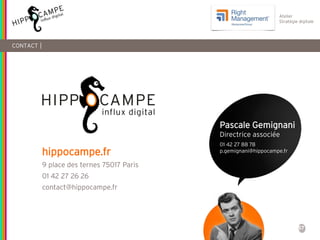 57
Atelier
Stratégie digitale
CONTACT |
hippocampe.fr
9 place des ternes 75017 Paris
01 42 27 26 26
contact@hippocampe.fr
Pascale Gemignani
Directrice associée
01 42 27 88 78
p.gemignani@hippocampe.fr
 