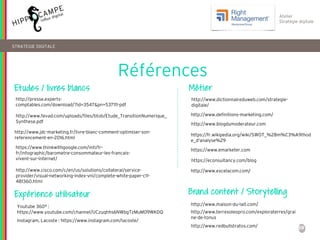 59
Atelier
Stratégie digitale
http://www.dictionnaireduweb.com/strategie-
digitale/
Références
STRATEGIE DIGITALE
https://www.emarketer.com
https://econsultancy.com/blog
http://www.jdc-marketing.fr/livre-blanc-comment-optimiser-son-
referencement-en-2016.html
http://www.blogdumoderateur.com
https://www.thinkwithgoogle.com/intl/fr-
fr/infographic/barometre-consommateur-les-francais-
vivent-sur-internet/
http://presse.experts-
comptables.com/download/?id=3547&pn=537111-pdf
http://www.fevad.com/uploads/files/btob/Etude_TransitionNumerique_
Synthese.pdf
https://fr.wikipedia.org/wiki/SWOT_%28m%C3%A9thod
e_d'analyse%29
Etudes / livres blancs Métier
Expérience utilisateur
Youtube 360° :
https://www.youtube.com/channel/UCzuqhhs6NWbgTzMuM09WKDQ
http://www.definitions-marketing.com/
Instagram, Lacoste : https://www.instagram.com/lacoste/
http://www.maison-du-lait.com/
http://www.terresoleopro.com/exploraterres/grai
ne-de-tonus
Brand content / Storytelling
http://www.redbullstratos.com/
http://www.excelacom.com/http://www.cisco.com/c/en/us/solutions/collateral/service-
provider/visual-networking-index-vni/complete-white-paper-c11-
481360.html
 