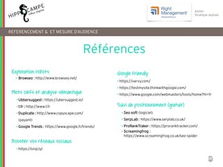 60
Atelier
Stratégie digitale
REFERENCEMENT & ET MESURE D’AUDIENCE
Exploration robots
• Browseo : http://www.browseo.net/
Mots clefs et analyse sémantique
• Ubbersuggest : https://ubersuggest.io/
• 1.fr : http://www.1.fr
• Duplicate : http://www.copyscape.com/
(payant)
• Google Trends : https://www.google.fr/trends/
Booster vos réseaux sociaux
• https://snip.ly/
Google friendly
• https://varvy.com/
• https://testmysite.thinkwithgoogle.com/
• https://www.google.com/webmasters/tools/home?hl=fr
Suivi de positionnement (gratuit)
• Seo soft (logiciel)
• SerpLab : https://www.serplab.co.uk/
• ProRankTraker : https://proranktracker.com/
• Screamingfrog :
https://www.screamingfrog.co.uk/seo-spider
Références
 