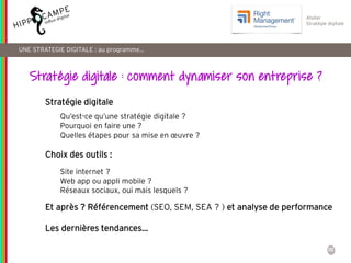 10
Reproduction interdite – document déposé chez Fidéalis
Droit de propriété intellectuelle de la société Hippocampe
SARL au capital de 8 842 € - RCS Paris B 402 069 033 – NAF: 6201Z
Atelier
Stratégie digitale
Stratégie digitale
Choix des outils :
Et après ? Référencement (SEO, SEM, SEA ? ) et analyse de performance
Les dernières tendances…
UNE STRATEGIE DIGITALE : au programme…
Qu’est-ce qu’une stratégie digitale ?
Pourquoi en faire une ?
Quelles étapes pour sa mise en œuvre ?
Site internet ?
Web app ou appli mobile ?
Réseaux sociaux, oui mais lesquels ?
Stratégie digitale : comment dynamiser son entreprise ?
 