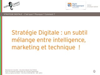 16
Reproduction interdite – document déposé chez Fidéalis
Droit de propriété intellectuelle de la société Hippocampe
SARL au capital de 8 842 € - RCS Paris B 402 069 033 – NAF: 6201Z
Atelier
Stratégie digitale
Stratégie Digitale : un subtil
mélange entre intelligence,
marketing et technique !
STRATEGIE DIGITALE : C’est quoi ? Pourquoi ? Comment ?
 