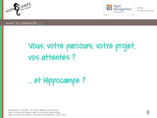 3
Reproduction interdite – document déposé chez Fidéalis
Droit de propriété intellectuelle de la société Hippocampe
SARL au capital de 8 842 € - RCS Paris B 402 069 033 – NAF: 6201Z
Atelier
Stratégie digitale
Vous, votre parcours, votre projet,
vos attentes ?
… et Hippocampe ?
AVANT DE COMMENCER …
 