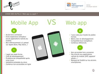 31
Reproduction interdite – document déposé chez Fidéalis
Droit de propriété intellectuelle de la société Hippocampe
SARL au capital de 8 842 € - RCS Paris B 402 069 033 – NAF: 6201Z
Atelier
Stratégie digitale
CHOIX DES OUTILS / Web app ou appli ?
Mobile App VS Web app
+
• Accès hors connexion
• Forte expérience utilisateur
(accès applications natives du
mobile)
• Bon référencement (cf. upload
sur Apple Store, Play Store…)
-
• 1 appli par plate-forme
• Coût de développement
• Problème de compatibilité après
mise à jour.
• Validation préalable du store
• Contenus non accessibles en ligne
+
• 1 seul code pour toutes les plates-
formes
• Moins cher en développement
• Compatible tous navigateurs
• Contenus référencés
-
• Non accessible hors connexion
• Pas d’accès aux applications
natives du mobile (GPS, appareil
photo…)
• Manque de fluidité sur les anciens
smartphones.
 
