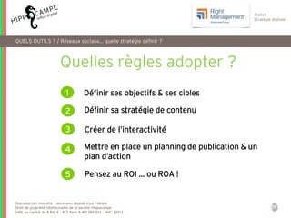 35
Reproduction interdite – document déposé chez Fidéalis
Droit de propriété intellectuelle de la société Hippocampe
SARL au capital de 8 842 € - RCS Paris B 402 069 033 – NAF: 6201Z
Atelier
Stratégie digitale
Quelles règles adopter ?
1 Définir ses objectifs & ses cibles
2
Créer de l’interactivité3
Pensez au ROI … ou ROA !
Définir sa stratégie de contenu
Mettre en place un planning de publication & un
plan d’action
4
5
QUELS OUTILS ? / Réseaux sociaux… quelle stratégie définir ?
 