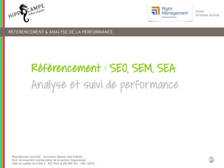 38
Reproduction interdite – document déposé chez Fidéalis
Droit de propriété intellectuelle de la société Hippocampe
SARL au capital de 8 842 € - RCS Paris B 402 069 033 – NAF: 6201Z
Atelier
Stratégie digitale
REFERENCEMENT & ANALYSE DE LA PERFORMANCE
Référencement : SEO, SEM, SEA
Analyse et suivi de performance
 