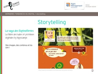 49
Reproduction interdite – document déposé chez Fidéalis
Droit de propriété intellectuelle de la société Hippocampe
SARL au capital de 8 842 € - RCS Paris B 402 069 033 – NAF: 6201Z
Atelier
Stratégie digitale
Storytelling
DERNIERES TENDANCES DU DIGITAL / storytelling
La saga des ExploraTerres
La filière des huiles et protéines
végétales by Hippocampe
http://www.terresoleopro.com/exploraterres/graine-de-tonus
Des images, des contenus et du
son !
 