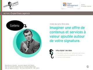 5
Reproduction interdite – document déposé chez Fidéalis
Droit de propriété intellectuelle de la société Hippocampe
SARL au capital de 8 842 € - RCS Paris B 402 069 033 – NAF: 6201Z
Atelier
Stratégie digitale
METIER | Expertises agence
Contenu
• Des idées centrées sur l’utilisateur (personas)
• La double culture du digital et des médias
• Le sens de la marque
Imaginer une offre de
contenus et services à
valeur ajoutée autour
de votre signature.
Influx digital : des idées
Créer du sens. Etre utile.
 