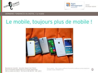 51
Reproduction interdite – document déposé chez Fidéalis
Droit de propriété intellectuelle de la société Hippocampe
SARL au capital de 8 842 € - RCS Paris B 402 069 033 – NAF: 6201Z
Atelier
Stratégie digitale
DERNIERES TENDANCES DU DIGITAL / Le mobile
Le mobile, toujours plus de mobile !
Source photo : http://www.cnetfrance.fr/produits/meilleures-ventes-telephone-
portable-mobile-39380059.htm
 