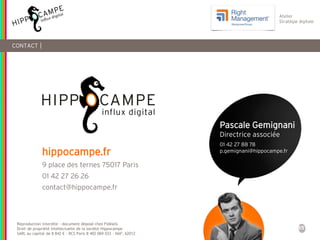 55
Reproduction interdite – document déposé chez Fidéalis
Droit de propriété intellectuelle de la société Hippocampe
SARL au capital de 8 842 € - RCS Paris B 402 069 033 – NAF: 6201Z
Atelier
Stratégie digitale
CONTACT |
hippocampe.fr
9 place des ternes 75017 Paris
01 42 27 26 26
contact@hippocampe.fr
Pascale Gemignani
Directrice associée
01 42 27 88 78
p.gemignani@hippocampe.fr
 
