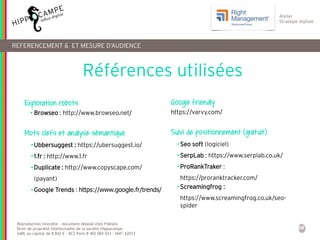 58
Reproduction interdite – document déposé chez Fidéalis
Droit de propriété intellectuelle de la société Hippocampe
SARL au capital de 8 842 € - RCS Paris B 402 069 033 – NAF: 6201Z
Atelier
Stratégie digitale
REFERENCEMENT & ET MESURE D’AUDIENCE
Exploration robots
• Browseo : http://www.browseo.net/
Mots clefs et analyse sémantique
•Ubbersuggest : https://ubersuggest.io/
•1.fr : http://www.1.fr
•Duplicate : http://www.copyscape.com/
(payant)
•Google Trends : https://www.google.fr/trends/
Google friendly
https://varvy.com/
Suivi de positionnement (gratuit)
•Seo soft (logiciel)
•SerpLab : https://www.serplab.co.uk/
•ProRankTraker :
https://proranktracker.com/
•Screamingfrog :
https://www.screamingfrog.co.uk/seo-
spider
Références utilisées
 