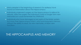 THE HIPPOCAMPUS AND MEMORY
 Many people in the beginning of research for epilepsy have
found out information about the hippocampus
 Individuals underwent surgery on the hippocampus to relieve his
seizures, after the surgery the individual could no longer form new
memories but could remember his childhood
 Individuals who have damaged or lost parts of the limbic system
but have their hippocampus intact, only have long-term memory
without the ability to read, for new memories, or learn new
functions
 