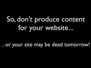 So, don’t produce content
      for your website...

.. or your site may be dead tomorrow!
 