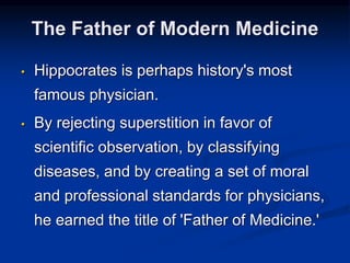 • Hippocrates is perhaps history's most
famous physician.
• By rejecting superstition in favor of
scientific observation, by classifying
diseases, and by creating a set of moral
and professional standards for physicians,
he earned the title of 'Father of Medicine.'
The Father of Modern Medicine
 