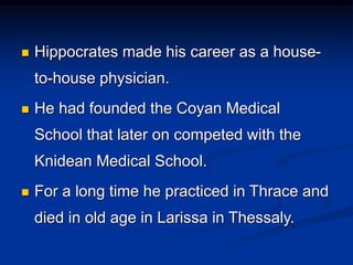  Hippocrates made his career as a house-
to-house physician.
 He had founded the Coyan Medical
School that later on competed with the
Knidean Medical School.
 For a long time he practiced in Thrace and
died in old age in Larissa in Thessaly.
 
