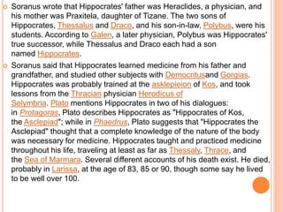  Soranus wrote that Hippocrates' father was Heraclides, a physician, and
his mother was Praxitela, daughter of Tizane. The two sons of
Hippocrates, Thessalus and Draco, and his son-in-law, Polybus, were his
students. According to Galen, a later physician, Polybus was Hippocrates'
true successor, while Thessalus and Draco each had a son
named Hippocrates.
 Soranus said that Hippocrates learned medicine from his father and
grandfather, and studied other subjects with Democritusand Gorgias.
Hippocrates was probably trained at the asklepieion of Kos, and took
lessons from the Thracian physician Herodicus of
Selymbria. Plato mentions Hippocrates in two of his dialogues:
in Protagoras, Plato describes Hippocrates as "Hippocrates of Kos,
the Asclepiad"; while in Phaedrus, Plato suggests that "Hippocrates the
Asclepiad" thought that a complete knowledge of the nature of the body
was necessary for medicine. Hippocrates taught and practiced medicine
throughout his life, traveling at least as far as Thessaly, Thrace, and
the Sea of Marmara. Several different accounts of his death exist. He died,
probably in Larissa, at the age of 83, 85 or 90, though some say he lived
to be well over 100.
 