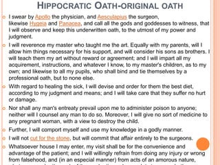HIPPOCRATIC OATH-ORIGINAL OATH
 I swear by Apollo the physician, and Aesculapius the surgeon,
likewise Hygeia and Panacea, and call all the gods and goddesses to witness, that
I will observe and keep this underwritten oath, to the utmost of my power and
judgment.
 I will reverence my master who taught me the art. Equally with my parents, will I
allow him things necessary for his support, and will consider his sons as brothers. I
will teach them my art without reward or agreement; and I will impart all my
acquirement, instructions, and whatever I know, to my master's children, as to my
own; and likewise to all my pupils, who shall bind and tie themselves by a
professional oath, but to none else.
 With regard to healing the sick, I will devise and order for them the best diet,
according to my judgment and means; and I will take care that they suffer no hurt
or damage.
 Nor shall any man's entreaty prevail upon me to administer poison to anyone;
neither will I counsel any man to do so. Moreover, I will give no sort of medicine to
any pregnant woman, with a view to destroy the child.
 Further, I will comport myself and use my knowledge in a godly manner.
 I will not cut for the stone, but will commit that affair entirely to the surgeons.
 Whatsoever house I may enter, my visit shall be for the convenience and
advantage of the patient; and I will willingly refrain from doing any injury or wrong
from falsehood, and (in an especial manner) from acts of an amorous nature,
 