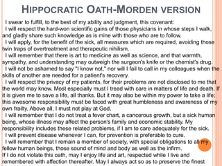 HIPPOCRATIC OATH-MORDEN VERSION
I swear to fulfill, to the best of my ability and judgment, this covenant:
I will respect the hard-won scientific gains of those physicians in whose steps I walk,
and gladly share such knowledge as is mine with those who are to follow.
I will apply, for the benefit of the sick, all measures which are required, avoiding those
twin traps of overtreatment and therapeutic nihilism.
I will remember that there is art to medicine as well as science, and that warmth,
sympathy, and understanding may outweigh the surgeon's knife or the chemist's drug.
I will not be ashamed to say "I know not," nor will I fail to call in my colleagues when the
skills of another are needed for a patient's recovery.
I will respect the privacy of my patients, for their problems are not disclosed to me that
the world may know. Most especially must I tread with care in matters of life and death. If
it is given me to save a life, all thanks. But it may also be within my power to take a life;
this awesome responsibility must be faced with great humbleness and awareness of my
own frailty. Above all, I must not play at God.
I will remember that I do not treat a fever chart, a cancerous growth, but a sick human
being, whose illness may affect the person's family and economic stability. My
responsibility includes these related problems, if I am to care adequately for the sick.
I will prevent disease whenever I can, for prevention is preferable to cure.
I will remember that I remain a member of society, with special obligations to all my
fellow human beings, those sound of mind and body as well as the infirm.
If I do not violate this oath, may I enjoy life and art, respected while I live and
remembered with affection thereafter. May I always act so as to preserve the finest
 