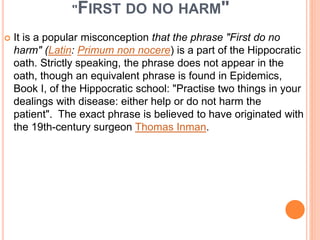"FIRST DO NO HARM"
 It is a popular misconception that the phrase "First do no
harm" (Latin: Primum non nocere) is a part of the Hippocratic
oath. Strictly speaking, the phrase does not appear in the
oath, though an equivalent phrase is found in Epidemics,
Book I, of the Hippocratic school: "Practise two things in your
dealings with disease: either help or do not harm the
patient". The exact phrase is believed to have originated with
the 19th-century surgeon Thomas Inman.
 