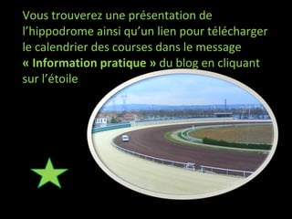 Vous trouverez une présentation de l’hippodrome ainsi qu’un lien pour télécharger le calendrier des courses dans le message  « Information pratique »  du blog en cliquant sur l’étoile 
