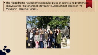 • The hippodrome has become a popular place of tourist and promenade,
known as the "Sultanahmet Meydanı" (Sultan Ahmet place) or "At
Meydanı" (place to Horses).
 