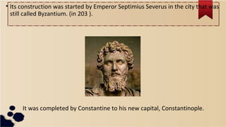 • Its construction was started by Emperor Septimius Severus in the city that was
still called Byzantium. (in 203 ).
It was completed by Constantine to his new capital, Constantinople.
 
