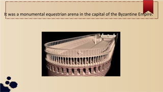 It was a monumental equestrian arena in the capital of the Byzantine Empire.
 