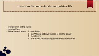 It was also the centre of social and political life.
- People went to the races,
- they had bets.
- There were 4 teams : 1 ) the Blues
2 ) the Whites, both were close to the the power
3 ) the Greens
4 ) The Reds, representing tradesmen and craftmen
 